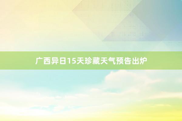 广西异日15天珍藏天气预告出炉